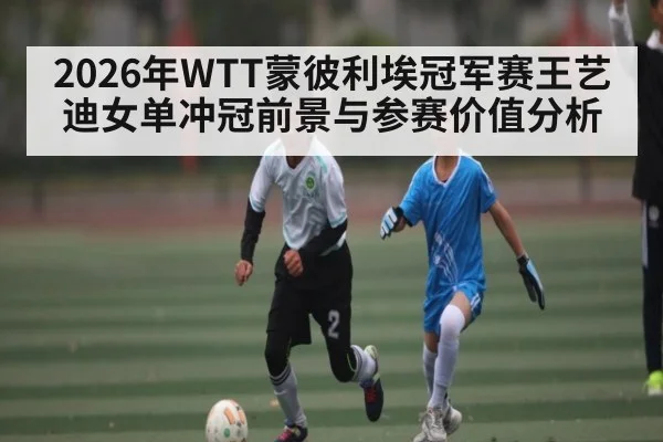 2026年WTT蒙彼利埃冠军赛王艺迪女单冲冠前景与参赛价值分析