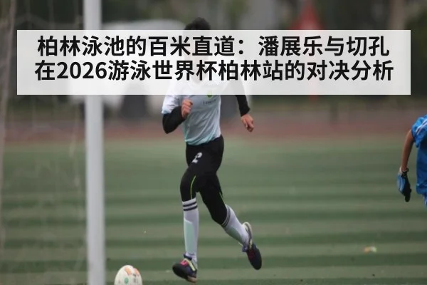 柏林泳池的百米直道：潘展乐与切孔在2026游泳世界杯柏林站的对决分析