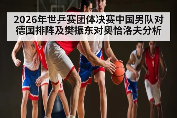 2026年世乒赛团体决赛中国男队对德国排阵及樊振东对奥恰洛夫分析